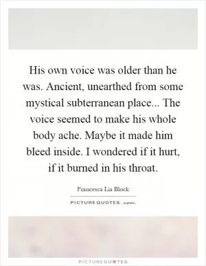 His own voice was older than he was. Ancient, unearthed from some mystical subterranean place... The voice seemed to make his whole body ache. Maybe it made him bleed inside. I wondered if it hurt, if it burned in his throat Picture Quote #1