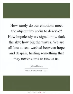 How rarely do our emotions meet the object they seem to deserve? How hopelessly we signal; how dark the sky; how big the waves. We are all lost at sea, washed between hope and despair, hailing something that may never come to rescue us Picture Quote #1