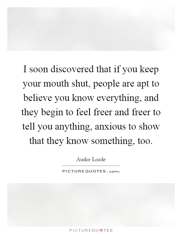 I soon discovered that if you keep your mouth shut, people are apt to believe you know everything, and they begin to feel freer and freer to tell you anything, anxious to show that they know something, too Picture Quote #1