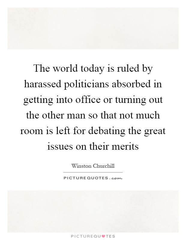 The world today is ruled by harassed politicians absorbed in getting into office or turning out the other man so that not much room is left for debating the great issues on their merits Picture Quote #1