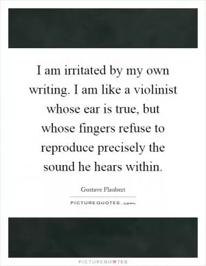 I am irritated by my own writing. I am like a violinist whose ear is true, but whose fingers refuse to reproduce precisely the sound he hears within Picture Quote #1