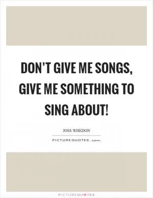 Don’t give me songs, give me something to sing about! Picture Quote #1