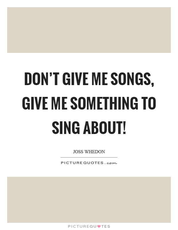 Don't give me songs, give me something to sing about! Picture Quote #1