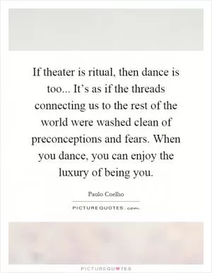 If theater is ritual, then dance is too... It’s as if the threads connecting us to the rest of the world were washed clean of preconceptions and fears. When you dance, you can enjoy the luxury of being you Picture Quote #1
