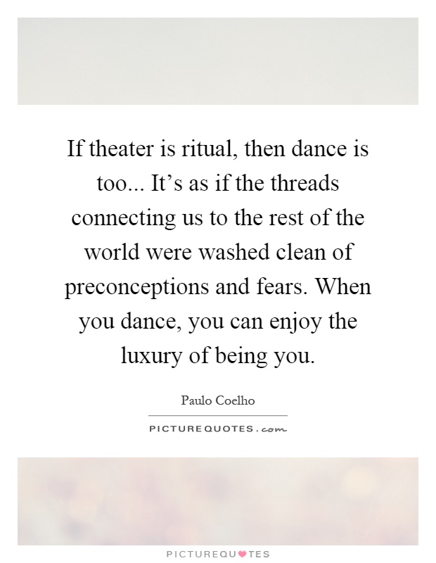 If theater is ritual, then dance is too... It's as if the threads connecting us to the rest of the world were washed clean of preconceptions and fears. When you dance, you can enjoy the luxury of being you Picture Quote #1