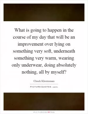 What is going to happen in the course of my day that will be an improvement over lying on something very soft, underneath something very warm, wearing only underwear, doing absolutely nothing, all by myself? Picture Quote #1