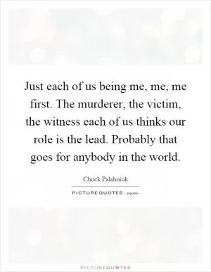 Just each of us being me, me, me first. The murderer, the victim, the witness each of us thinks our role is the lead. Probably that goes for anybody in the world Picture Quote #1