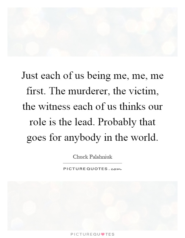 Just each of us being me, me, me first. The murderer, the victim, the witness each of us thinks our role is the lead. Probably that goes for anybody in the world Picture Quote #1