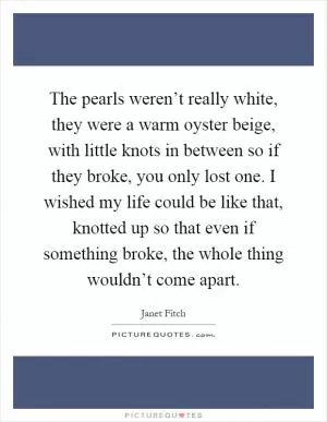The pearls weren’t really white, they were a warm oyster beige, with little knots in between so if they broke, you only lost one. I wished my life could be like that, knotted up so that even if something broke, the whole thing wouldn’t come apart Picture Quote #1