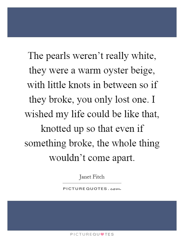 The pearls weren't really white, they were a warm oyster beige, with little knots in between so if they broke, you only lost one. I wished my life could be like that, knotted up so that even if something broke, the whole thing wouldn't come apart Picture Quote #1