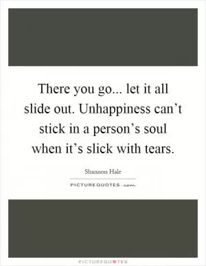 There you go... let it all slide out. Unhappiness can’t stick in a person’s soul when it’s slick with tears Picture Quote #1