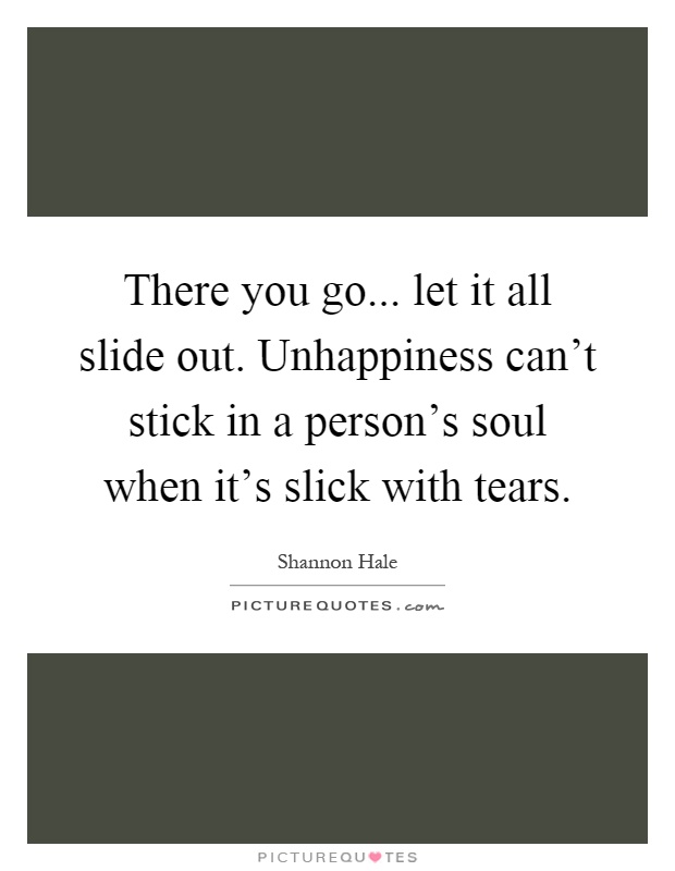 There you go... let it all slide out. Unhappiness can't stick in a person's soul when it's slick with tears Picture Quote #1