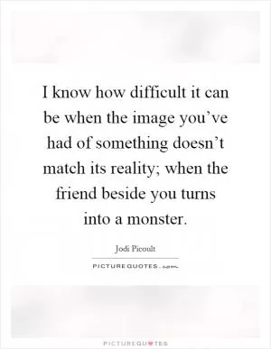 I know how difficult it can be when the image you’ve had of something doesn’t match its reality; when the friend beside you turns into a monster Picture Quote #1