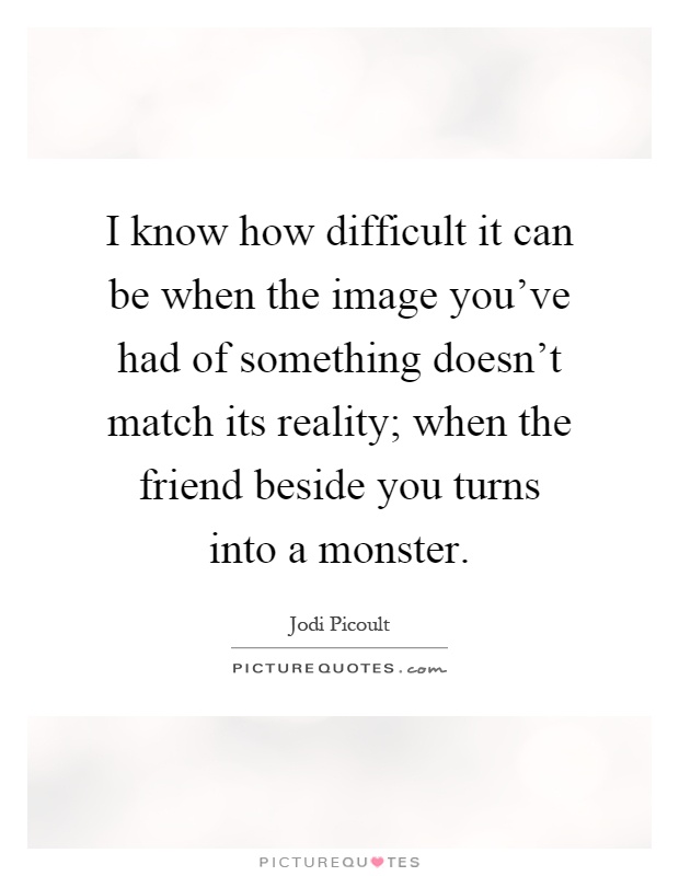 I know how difficult it can be when the image you've had of something doesn't match its reality; when the friend beside you turns into a monster Picture Quote #1