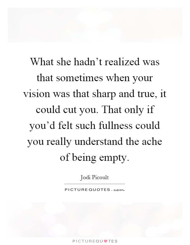 What she hadn't realized was that sometimes when your vision was that sharp and true, it could cut you. That only if you'd felt such fullness could you really understand the ache of being empty Picture Quote #1