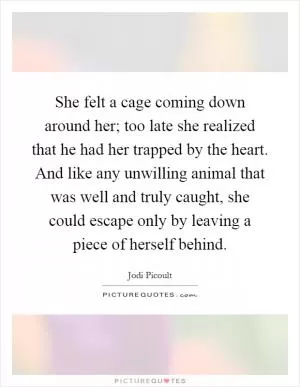 She felt a cage coming down around her; too late she realized that he had her trapped by the heart. And like any unwilling animal that was well and truly caught, she could escape only by leaving a piece of herself behind Picture Quote #1