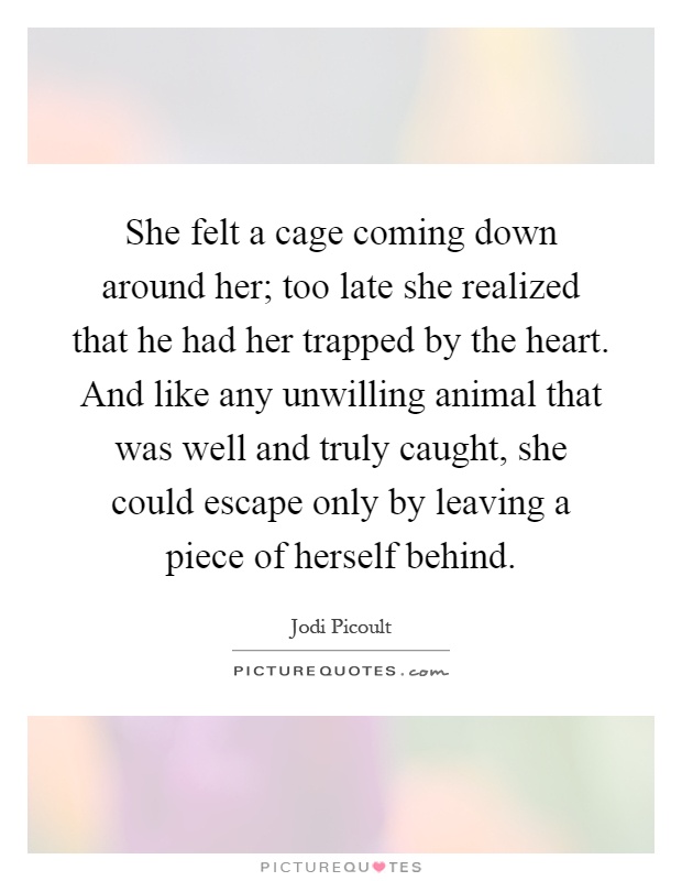She felt a cage coming down around her; too late she realized that he had her trapped by the heart. And like any unwilling animal that was well and truly caught, she could escape only by leaving a piece of herself behind Picture Quote #1