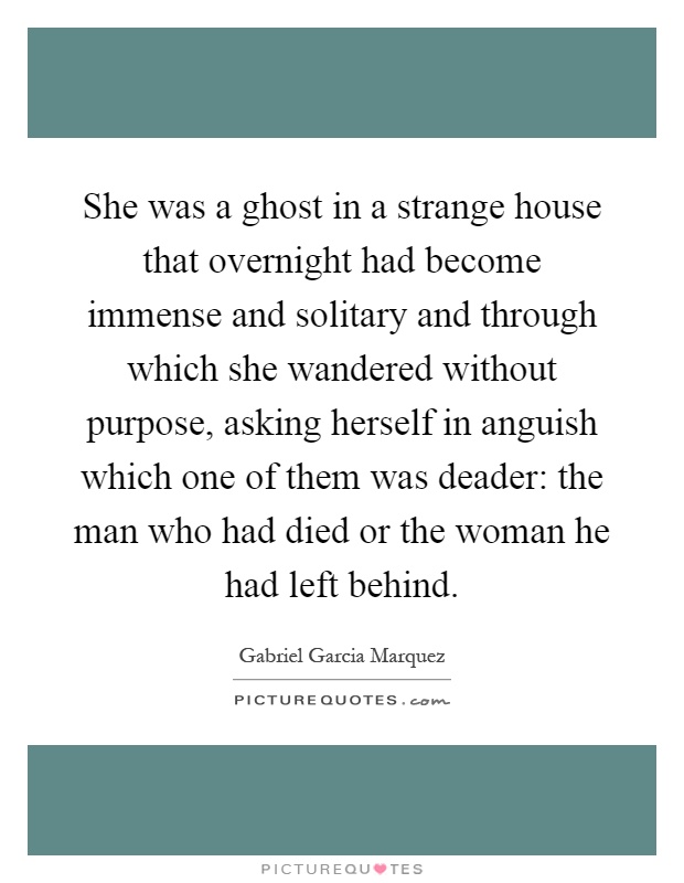 She was a ghost in a strange house that overnight had become immense and solitary and through which she wandered without purpose, asking herself in anguish which one of them was deader: the man who had died or the woman he had left behind Picture Quote #1