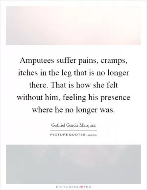 Amputees suffer pains, cramps, itches in the leg that is no longer there. That is how she felt without him, feeling his presence where he no longer was Picture Quote #1