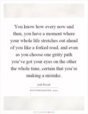 You know how every now and then, you have a moment where your whole life stretches out ahead of you like a forked road, and even as you choose one gritty path you’ve got your eyes on the other the whole time, certain that you’re making a mistake Picture Quote #1