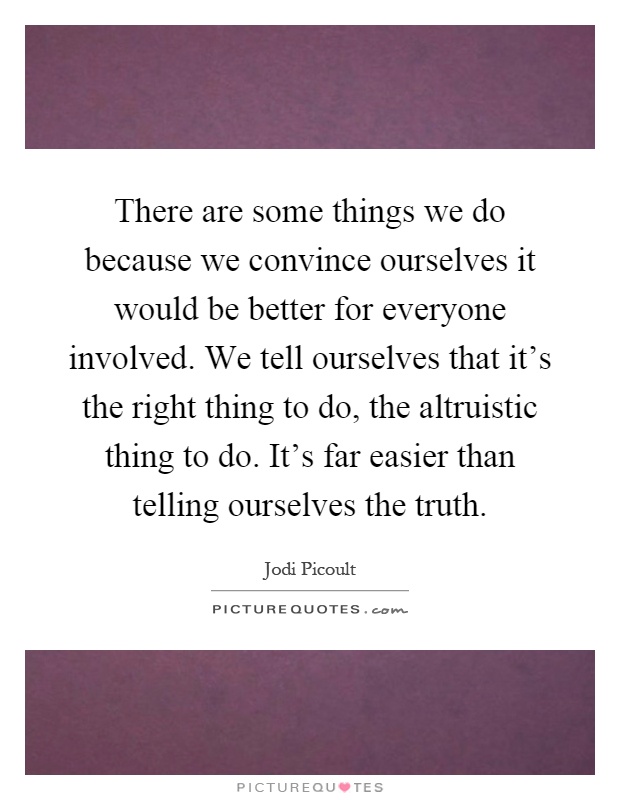 There are some things we do because we convince ourselves it would be better for everyone involved. We tell ourselves that it's the right thing to do, the altruistic thing to do. It's far easier than telling ourselves the truth Picture Quote #1
