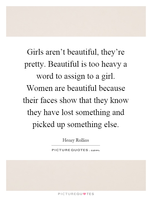 Girls aren't beautiful, they're pretty. Beautiful is too heavy a word to assign to a girl. Women are beautiful because their faces show that they know they have lost something and picked up something else Picture Quote #1