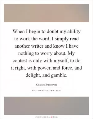 When I begin to doubt my ability to work the word, I simply read another writer and know I have nothing to worry about. My contest is only with myself, to do it right, with power, and force, and delight, and gamble Picture Quote #1