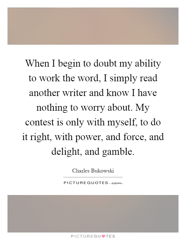 When I begin to doubt my ability to work the word, I simply read another writer and know I have nothing to worry about. My contest is only with myself, to do it right, with power, and force, and delight, and gamble Picture Quote #1