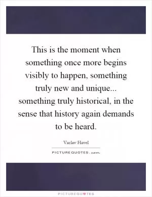 This is the moment when something once more begins visibly to happen, something truly new and unique... something truly historical, in the sense that history again demands to be heard Picture Quote #1
