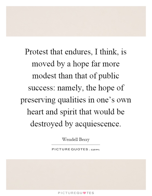 Protest that endures, I think, is moved by a hope far more modest than that of public success: namely, the hope of preserving qualities in one's own heart and spirit that would be destroyed by acquiescence Picture Quote #1