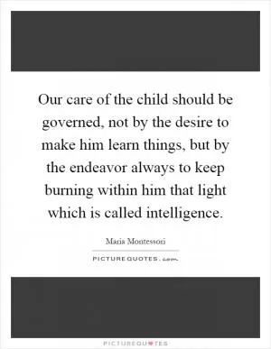Our care of the child should be governed, not by the desire to make him learn things, but by the endeavor always to keep burning within him that light which is called intelligence Picture Quote #1