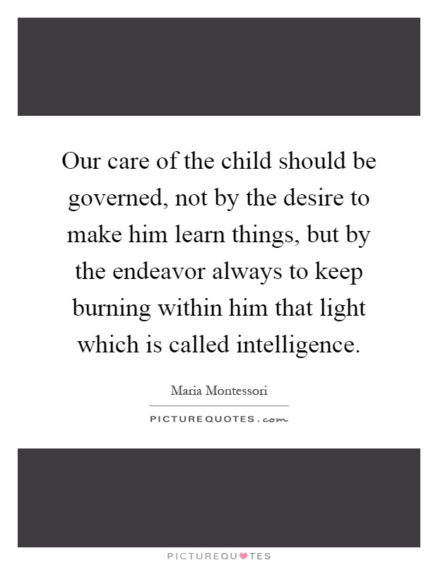 Our care of the child should be governed, not by the desire to make him learn things, but by the endeavor always to keep burning within him that light which is called intelligence Picture Quote #1