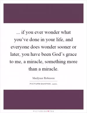 ... if you ever wonder what you’ve done in your life, and everyone does wonder sooner or later, you have been God’s grace to me, a miracle, something more than a miracle Picture Quote #1