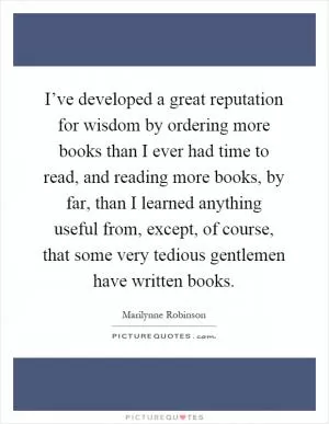 I’ve developed a great reputation for wisdom by ordering more books than I ever had time to read, and reading more books, by far, than I learned anything useful from, except, of course, that some very tedious gentlemen have written books Picture Quote #1