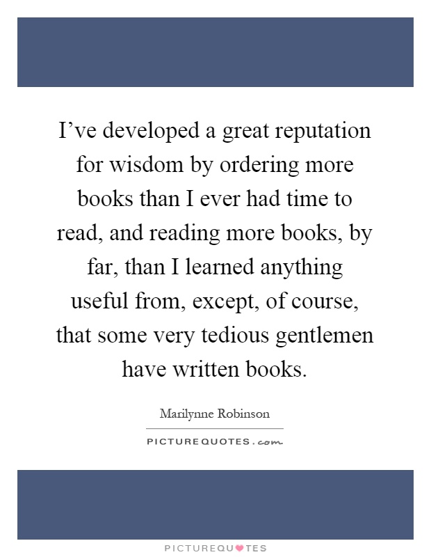 I've developed a great reputation for wisdom by ordering more books than I ever had time to read, and reading more books, by far, than I learned anything useful from, except, of course, that some very tedious gentlemen have written books Picture Quote #1