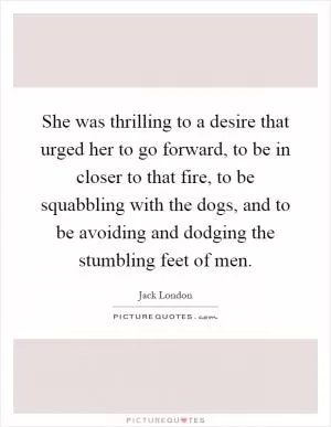 She was thrilling to a desire that urged her to go forward, to be in closer to that fire, to be squabbling with the dogs, and to be avoiding and dodging the stumbling feet of men Picture Quote #1