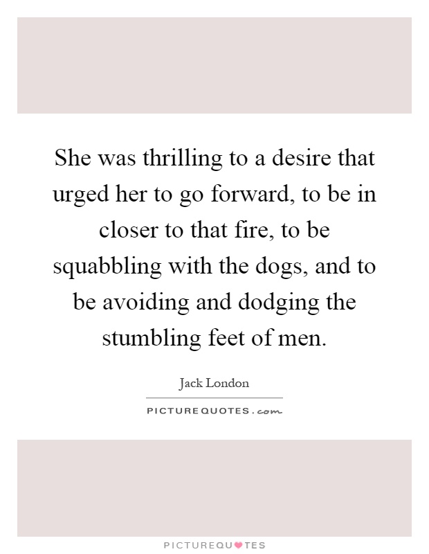 She was thrilling to a desire that urged her to go forward, to be in closer to that fire, to be squabbling with the dogs, and to be avoiding and dodging the stumbling feet of men Picture Quote #1
