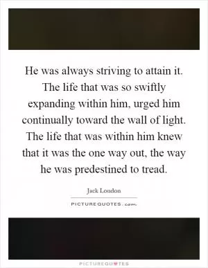 He was always striving to attain it. The life that was so swiftly expanding within him, urged him continually toward the wall of light. The life that was within him knew that it was the one way out, the way he was predestined to tread Picture Quote #1
