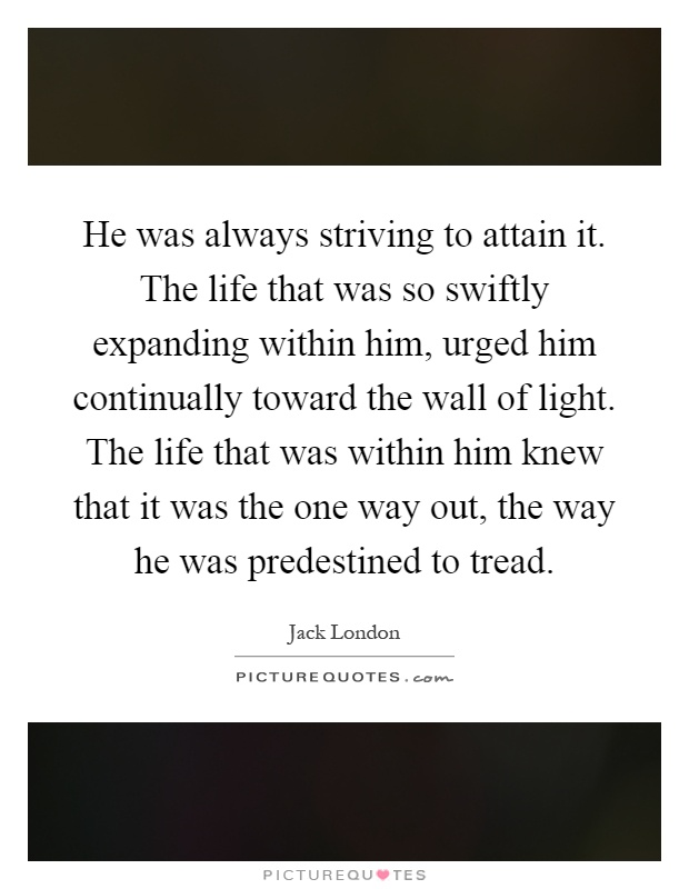 He was always striving to attain it. The life that was so swiftly expanding within him, urged him continually toward the wall of light. The life that was within him knew that it was the one way out, the way he was predestined to tread Picture Quote #1