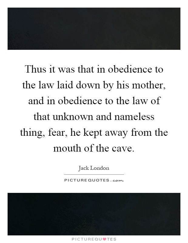 Thus it was that in obedience to the law laid down by his mother, and in obedience to the law of that unknown and nameless thing, fear, he kept away from the mouth of the cave Picture Quote #1