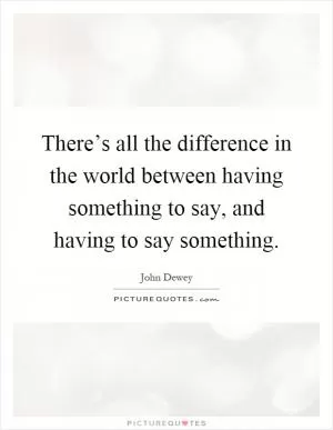 There’s all the difference in the world between having something to say, and having to say something Picture Quote #1