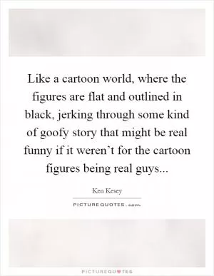 Like a cartoon world, where the figures are flat and outlined in black, jerking through some kind of goofy story that might be real funny if it weren’t for the cartoon figures being real guys Picture Quote #1