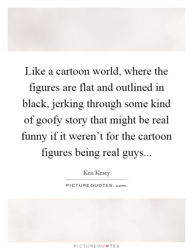 Like a cartoon world, where the figures are flat and outlined in black, jerking through some kind of goofy story that might be real funny if it weren't for the cartoon figures being real guys Picture Quote #1