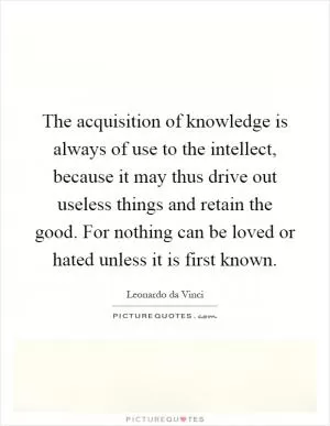 The acquisition of knowledge is always of use to the intellect, because it may thus drive out useless things and retain the good. For nothing can be loved or hated unless it is first known Picture Quote #1