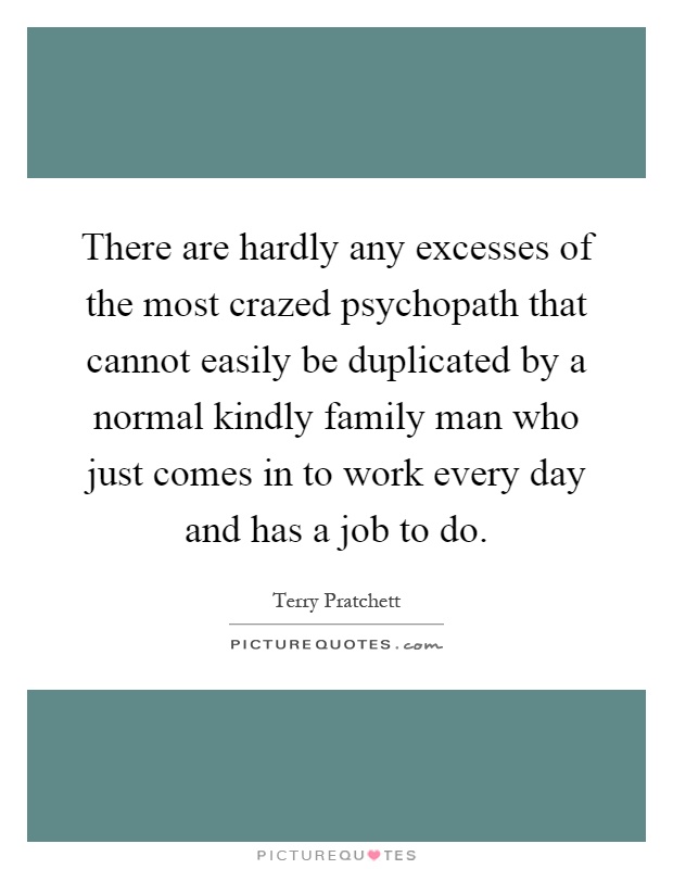 There are hardly any excesses of the most crazed psychopath that cannot easily be duplicated by a normal kindly family man who just comes in to work every day and has a job to do Picture Quote #1