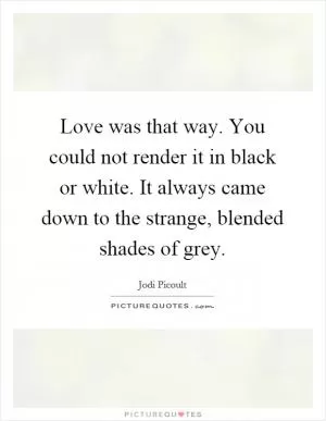 Love was that way. You could not render it in black or white. It always came down to the strange, blended shades of grey Picture Quote #1