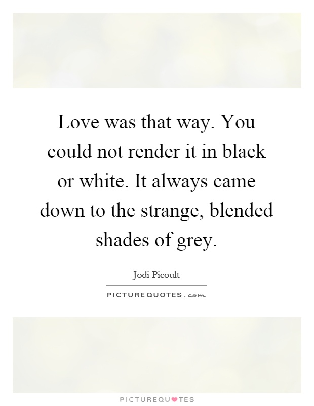 Love was that way. You could not render it in black or white. It always came down to the strange, blended shades of grey Picture Quote #1