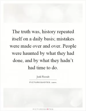 The truth was, history repeated itself on a daily basis; mistakes were made over and over. People were haunted by what they had done, and by what they hadn’t had time to do Picture Quote #1