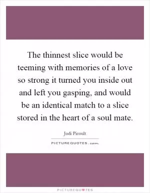 The thinnest slice would be teeming with memories of a love so strong it turned you inside out and left you gasping, and would be an identical match to a slice stored in the heart of a soul mate Picture Quote #1