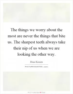 The things we worry about the most are never the things that bite us. The sharpest teeth always take their nip of us when we are looking the other way Picture Quote #1
